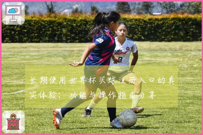 长期使用世界杯买球注册入口的真实体验：功能与操作指南分享