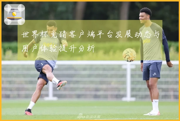 世界杯竞猜客户端平台发展动态与用户体验提升分析